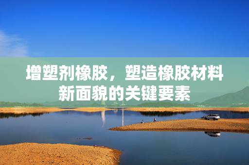 增塑剂橡胶，塑造橡胶材料新面貌的关键要素