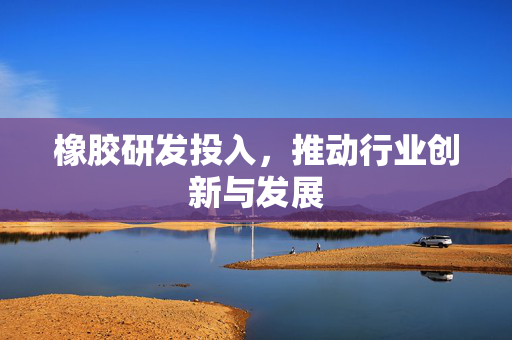 橡胶研发投入，推动行业创新与发展
