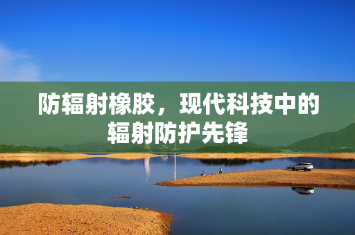 防辐射橡胶，现代科技中的辐射防护先锋