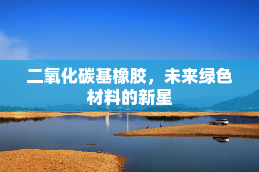 二氧化碳基橡胶，未来绿色材料的新星