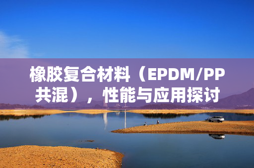 橡胶复合材料（EPDM/PP共混），性能与应用探讨