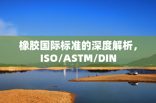 橡胶国际标准的深度解析，ISO/ASTM/DIN