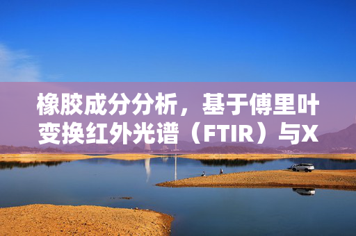 橡胶成分分析，基于傅里叶变换红外光谱（FTIR）与X射线荧光光谱（XRF）技术的深入研究