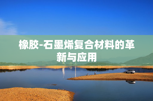 橡胶-石墨烯复合材料的革新与应用