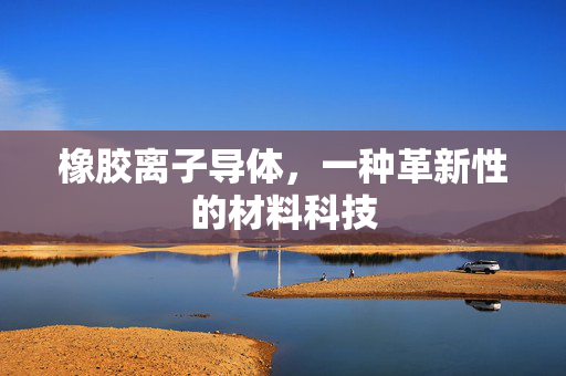 橡胶离子导体，一种革新性的材料科技