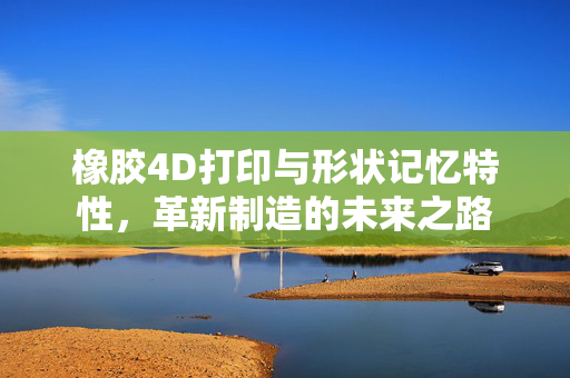 橡胶4D打印与形状记忆特性，革新制造的未来之路
