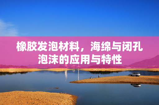 橡胶发泡材料，海绵与闭孔泡沫的应用与特性
