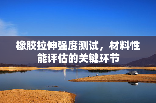 橡胶拉伸强度测试，材料性能评估的关键环节