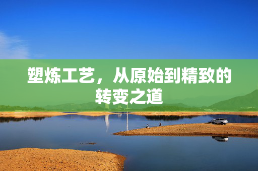 塑炼工艺，从原始到精致的转变之道