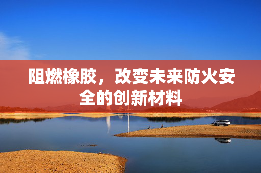 阻燃橡胶，改变未来防火安全的创新材料