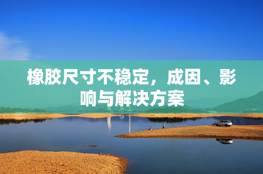 橡胶尺寸不稳定，成因、影响与解决方案