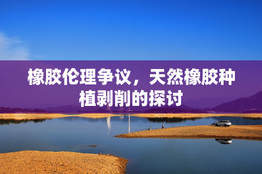橡胶伦理争议，天然橡胶种植剥削的探讨
