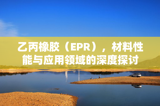 乙丙橡胶（EPR），材料性能与应用领域的深度探讨