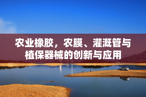 农业橡胶，农膜、灌溉管与植保器械的创新与应用