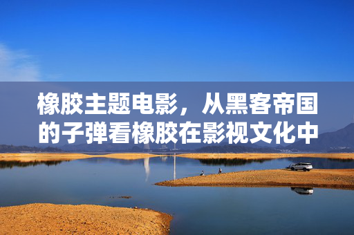 橡胶主题电影，从黑客帝国的子弹看橡胶在影视文化中的重要性