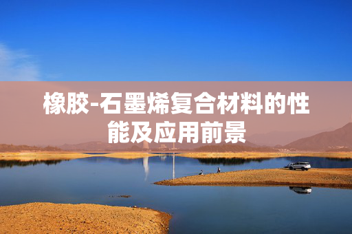 橡胶-石墨烯复合材料的性能及应用前景