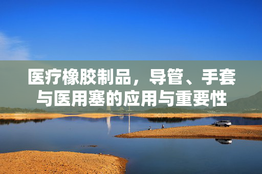 医疗橡胶制品，导管、手套与医用塞的应用与重要性