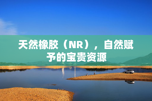天然橡胶（NR），自然赋予的宝贵资源