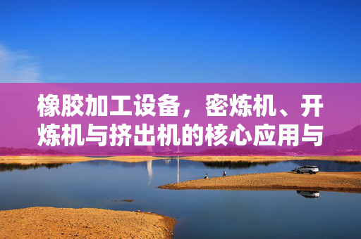 橡胶加工设备，密炼机、开炼机与挤出机的核心应用与技术创新