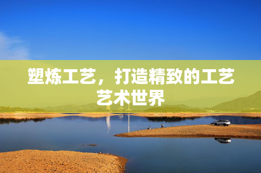塑炼工艺，打造精致的工艺艺术世界
