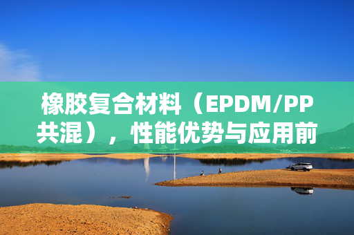 橡胶复合材料（EPDM/PP共混），性能优势与应用前景