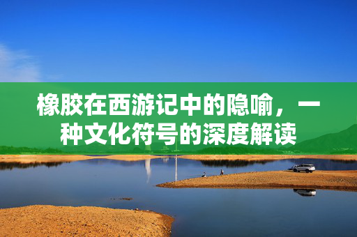 橡胶在西游记中的隐喻，一种文化符号的深度解读