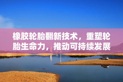 橡胶轮胎翻新技术，重塑轮胎生命力，推动可持续发展