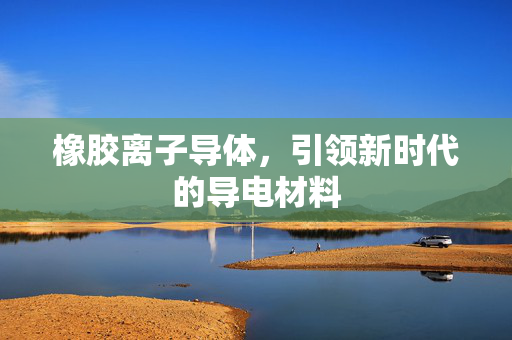 橡胶离子导体，引领新时代的导电材料