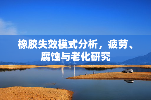 橡胶失效模式分析，疲劳、腐蚀与老化研究