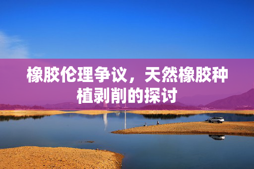橡胶伦理争议，天然橡胶种植剥削的探讨