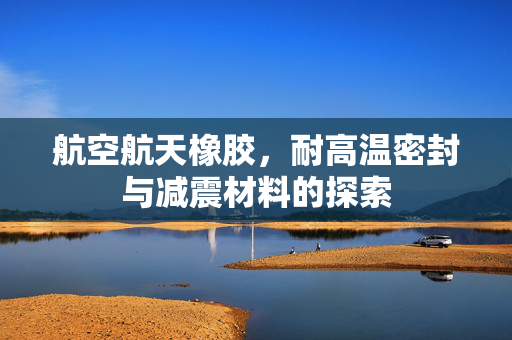 航空航天橡胶，耐高温密封与减震材料的探索