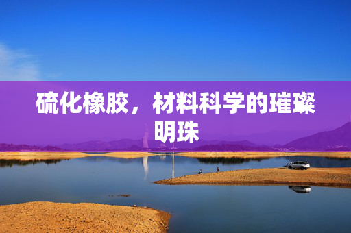 硫化橡胶，材料科学的璀璨明珠
