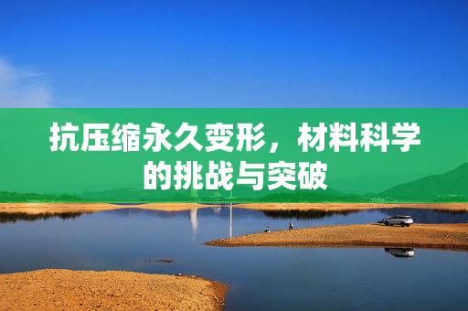 抗压缩永久变形，材料科学的挑战与突破