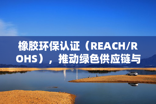 橡胶环保认证（REACH/ROHS），推动绿色供应链与产业可持续发展的关键力量