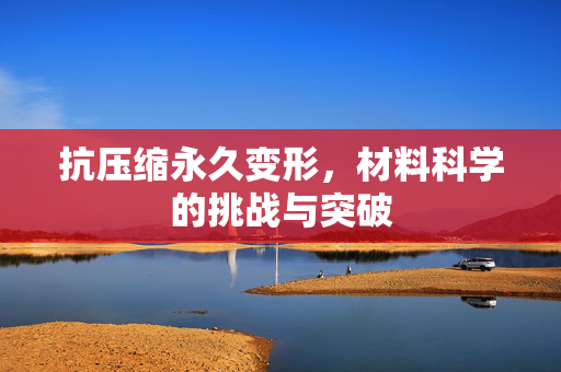 抗压缩永久变形，材料科学的挑战与突破