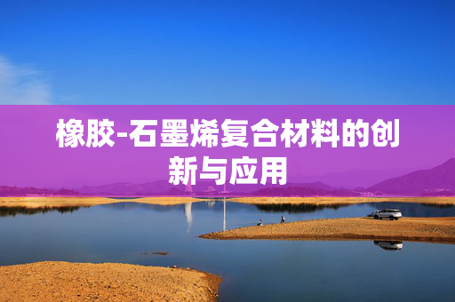 橡胶-石墨烯复合材料的创新与应用