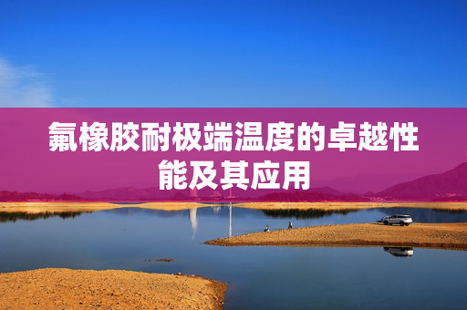 氟橡胶耐极端温度的卓越性能及其应用