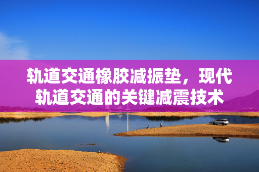 轨道交通橡胶减振垫，现代轨道交通的关键减震技术