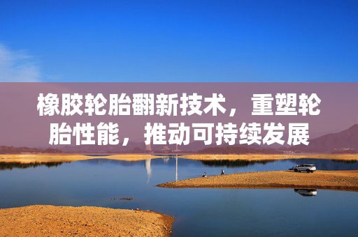 橡胶轮胎翻新技术，重塑轮胎性能，推动可持续发展