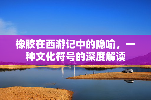 橡胶在西游记中的隐喻，一种文化符号的深度解读