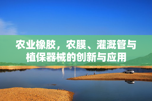 农业橡胶，农膜、灌溉管与植保器械的创新与应用