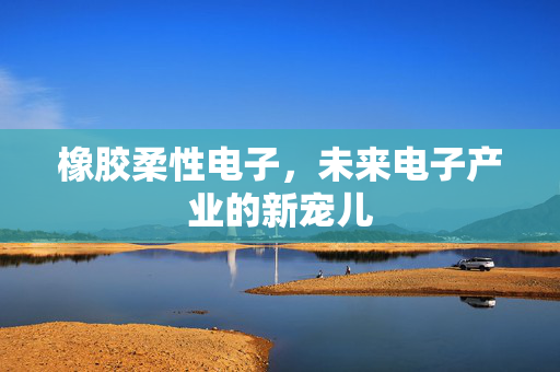 橡胶柔性电子，未来电子产业的新宠儿