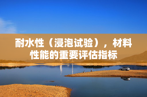 耐水性（浸泡试验），材料性能的重要评估指标