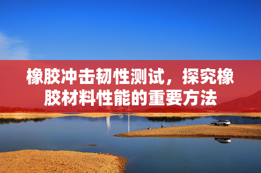 橡胶冲击韧性测试，探究橡胶材料性能的重要方法