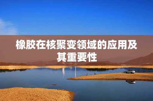 橡胶在核聚变领域的应用及其重要性