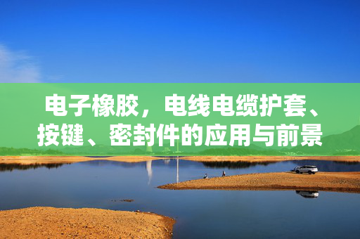 电子橡胶，电线电缆护套、按键、密封件的应用与前景