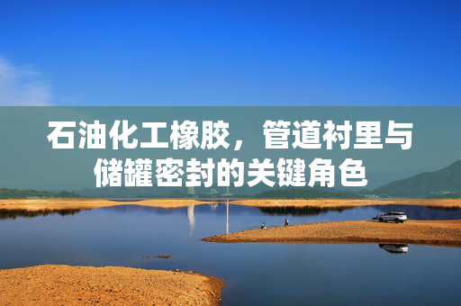 石油化工橡胶，管道衬里与储罐密封的关键角色