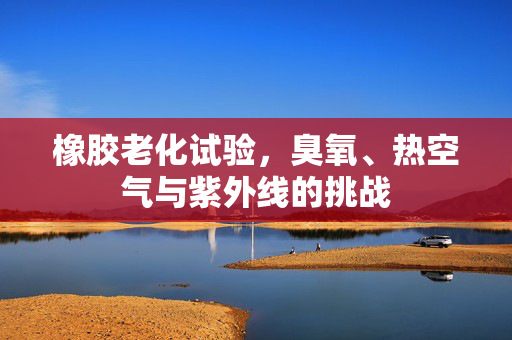 橡胶老化试验，臭氧、热空气与紫外线的挑战