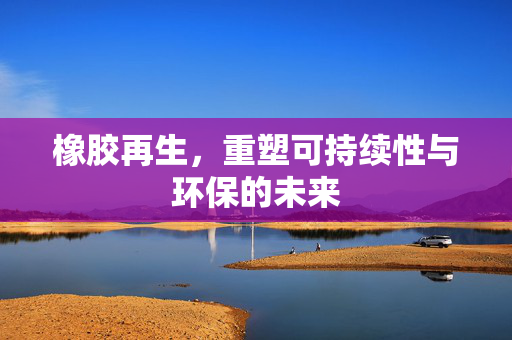 橡胶再生，重塑可持续性与环保的未来