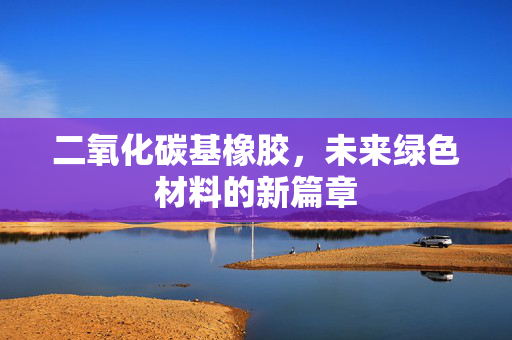 二氧化碳基橡胶，未来绿色材料的新篇章